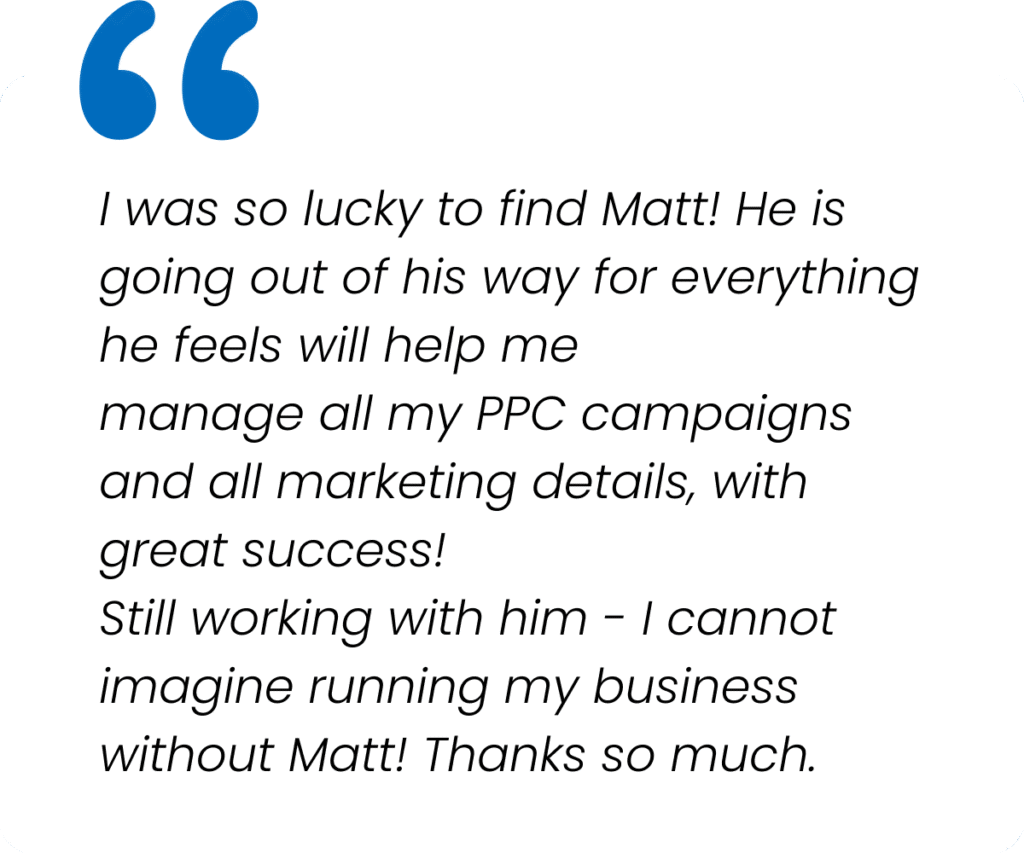 I was so lucky to find Matt! He is going out of his way for everything he feels will help me manage all my PPC campaigns and all marketing details, with great success! Still working with him - I cannot imagine running my business without Matt! Thanks so much.