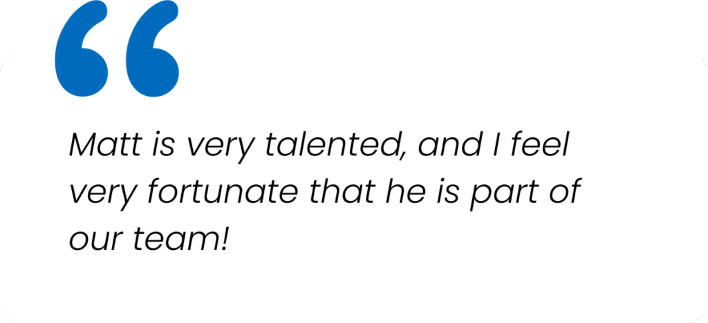 Matt is very talented, and I feel very fortunate that he is part of our team!